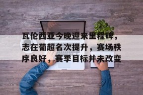 开云体育-瓦伦西亚今晚迎来里程碑，志在葡超名次提升，赛场秩序良好，赛季目标并未改变